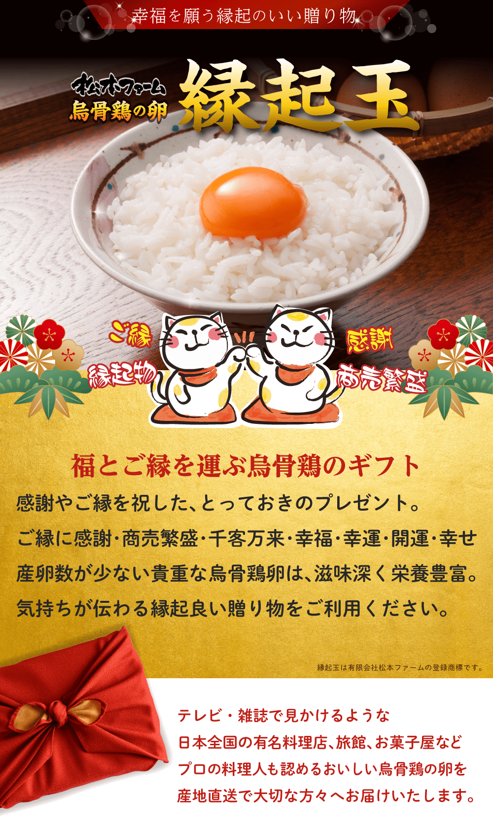 幸福を願う縁起のいい贈り物。松本ファーム烏骨鶏の卵「縁起玉」「縁起卵」。ご縁,感謝,縁起物,商売繁盛。福とご縁を運ぶ烏骨鶏のギフト。感謝やご縁を祝した、とっておきのプレゼント。ご縁に感謝、商売繁盛、千客万来、幸福、幸運、開運、幸せ。産卵数が少ない貴重な烏骨鶏卵は、滋味深く栄養豊富。気持ちが伝わる縁起良い贈り物をご利用ください。