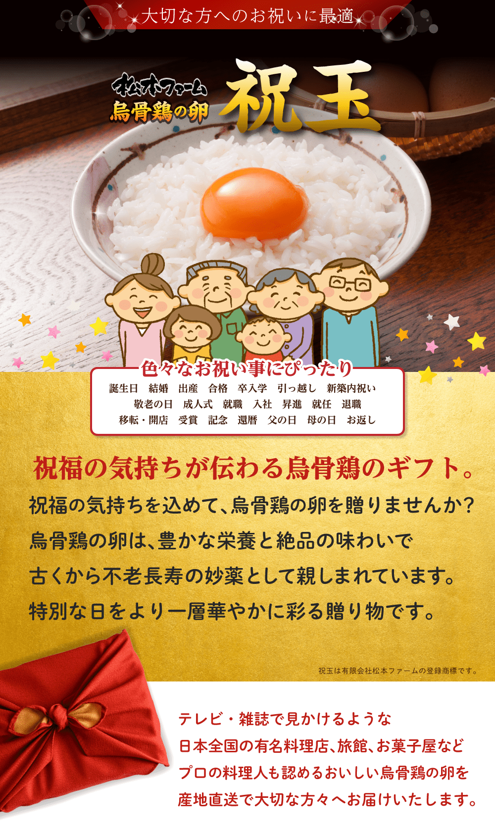 大切な方へのお祝いに最適。松本ファーム烏骨鶏の卵「祝玉」「祝卵」色々なお祝いにぴったり。誕生日,結構,出産,合格,卒入学,引っ越し,新築内祝い,敬老の日,成人式,就職,入社,昇進,就任,退職,開店・移転,受賞,記念,還暦,父の日,母の日,お返し。祝福の気持ちが伝わる烏骨鶏のギフト。祝福の気持ちを込めて、烏骨鶏の卵を贈りませんか？烏骨鶏の卵は、豊かな栄養と絶品の味わいで古くから不老長寿の妙薬として親しまれています。特別な日をより一層華やかに彩る贈り物です。