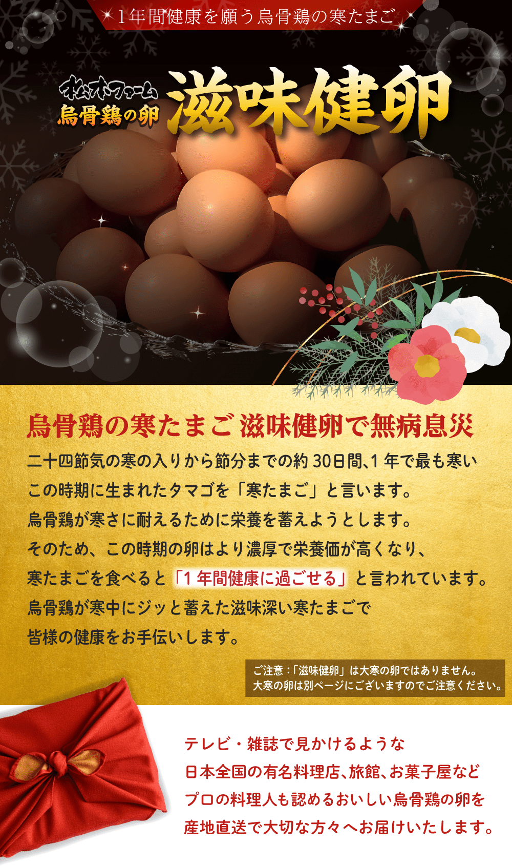 1年間の健康を願う烏骨鶏の寒たまご。松本ファーム烏骨鶏の卵「滋味健卵」。烏骨鶏の寒たまご滋味健卵で無病息災。二十四節気の寒の入りから節分までの約30日間、1年で最も寒いこの時期に生まれたタマゴを「寒たまご」と言います。烏骨鶏が寒さに耐えるために栄養を蓄えようとします。そのため、この時期の卵はより濃厚で栄養価が高くなり、寒たまごを食べると「1年間健康に過ごせる」と言われています。烏骨鶏が寒中にジッと蓄えた滋味深い寒たまごで、皆様の健康をお手伝いします。ご注意：「滋味健卵」は大寒の卵ではありません。大寒の卵は別ページにございますのでご注意ください。