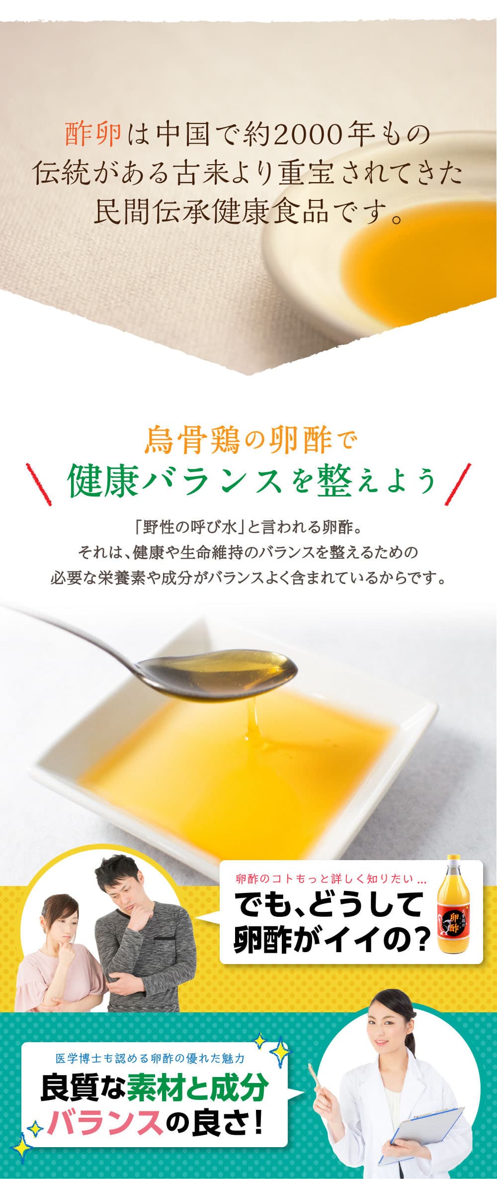 卵酢は、古代ギリシャや中国で治療薬とされた記録があり古来より重宝されていました。
烏骨鶏の卵酢で健康バランスを整えよう。「野性の呼び水」と言われる卵酢。それは、健康や生命維持のバランスを整えるための必要な栄養素や成分がバランスよく含まれているからです。卵酢のコトもっと詳しく知りたい・・・でも、どうして卵酢がイイの？医学博士も認める卵酢の優れた魅力。良質な素材と成分、バランスの良さ！