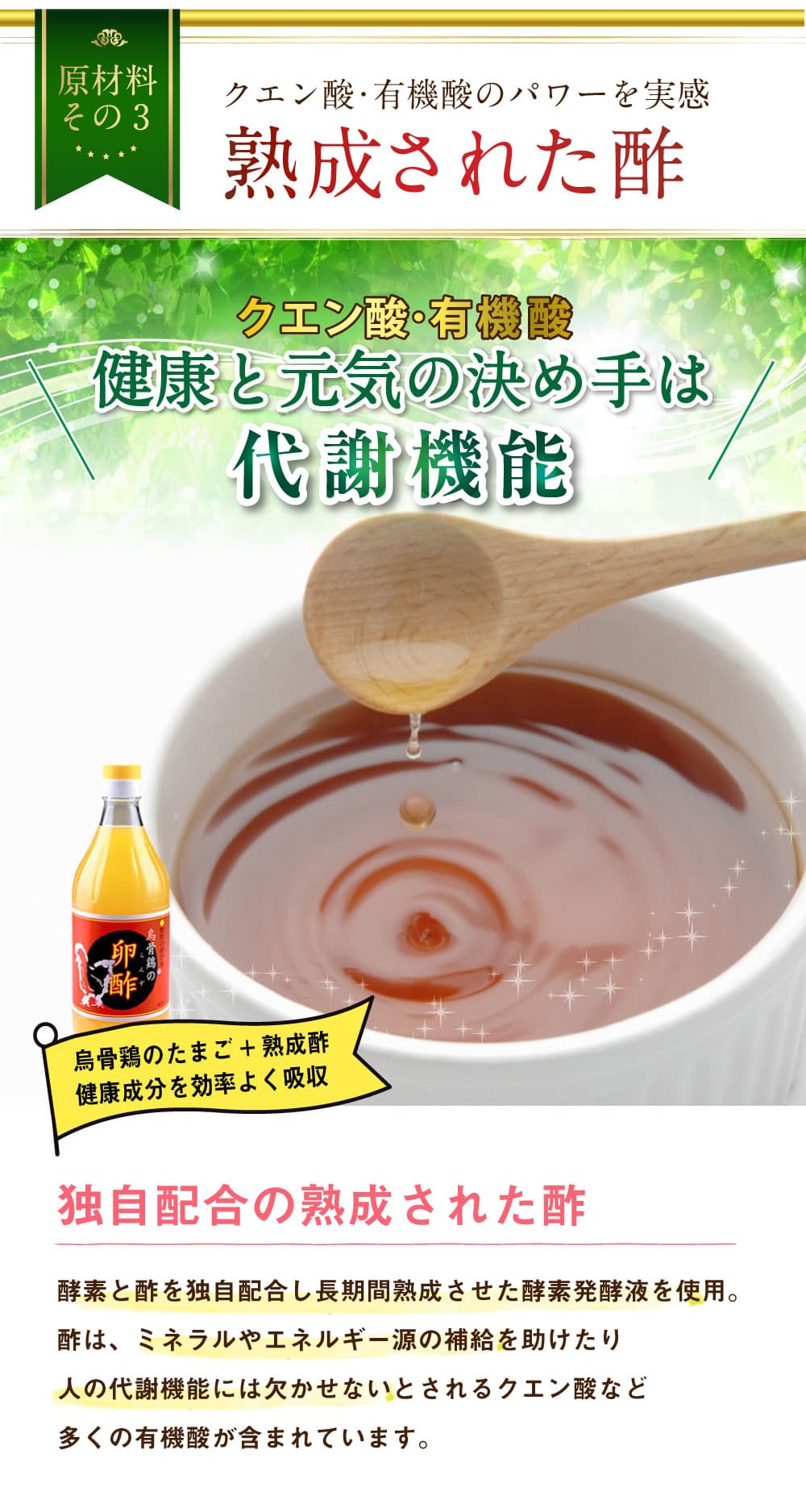 原材料その3。クエン酸・有機酸のパワーを実感。熟成された酢。クエン酸・有機酸。健康と元気の決め手は代謝機能．烏骨鶏のたまご＋熟成酢。健康成分を効率よく吸収。独自配合の熟成された酢。酵素と酢を独自配合し長期間熟成させた酵素発酵液を使用。酢は、ミネラルやエネルギー源の補給を助けたり人の代謝機能には欠かせないとされるクエン酸など多くの有機酸が含まれています。