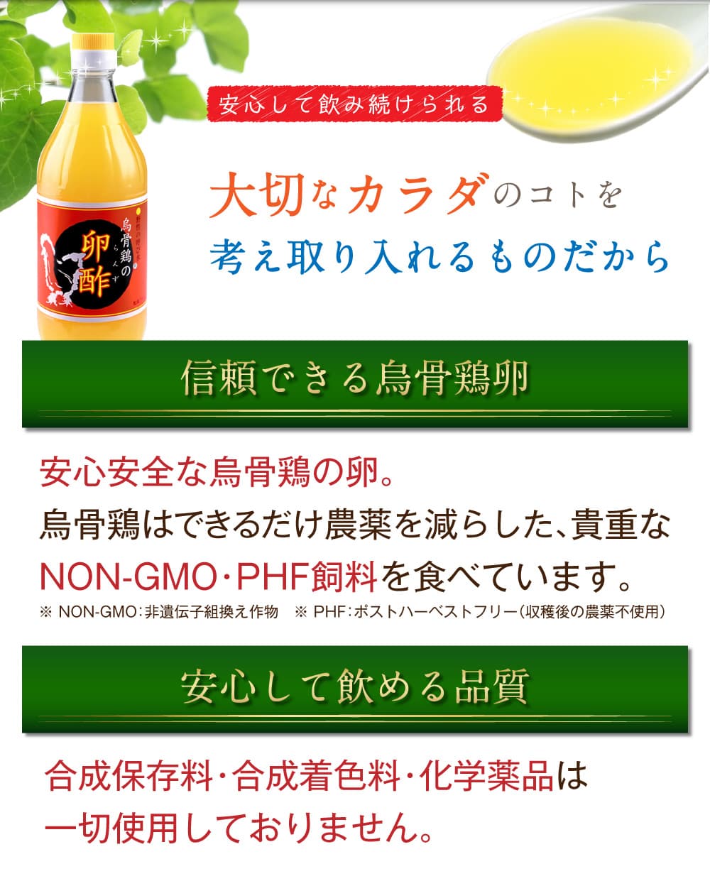 安心して飲み続けられる。大切なカラダのコトを考え取り入れるものだから。信頼できる烏骨鶏卵、安心安全な烏骨鶏の卵。烏骨鶏はできるだけ農薬を減らした、貴重なNON-GMO･PHF飼料を食べています。※NON-GMO：非遺伝子組換え作物。※PHF：ポストハーベストフリー（収穫後の農薬不使用）。安心して飲める品質。合成保存料・合成着色料・化学薬品は一切使用しておりません。
