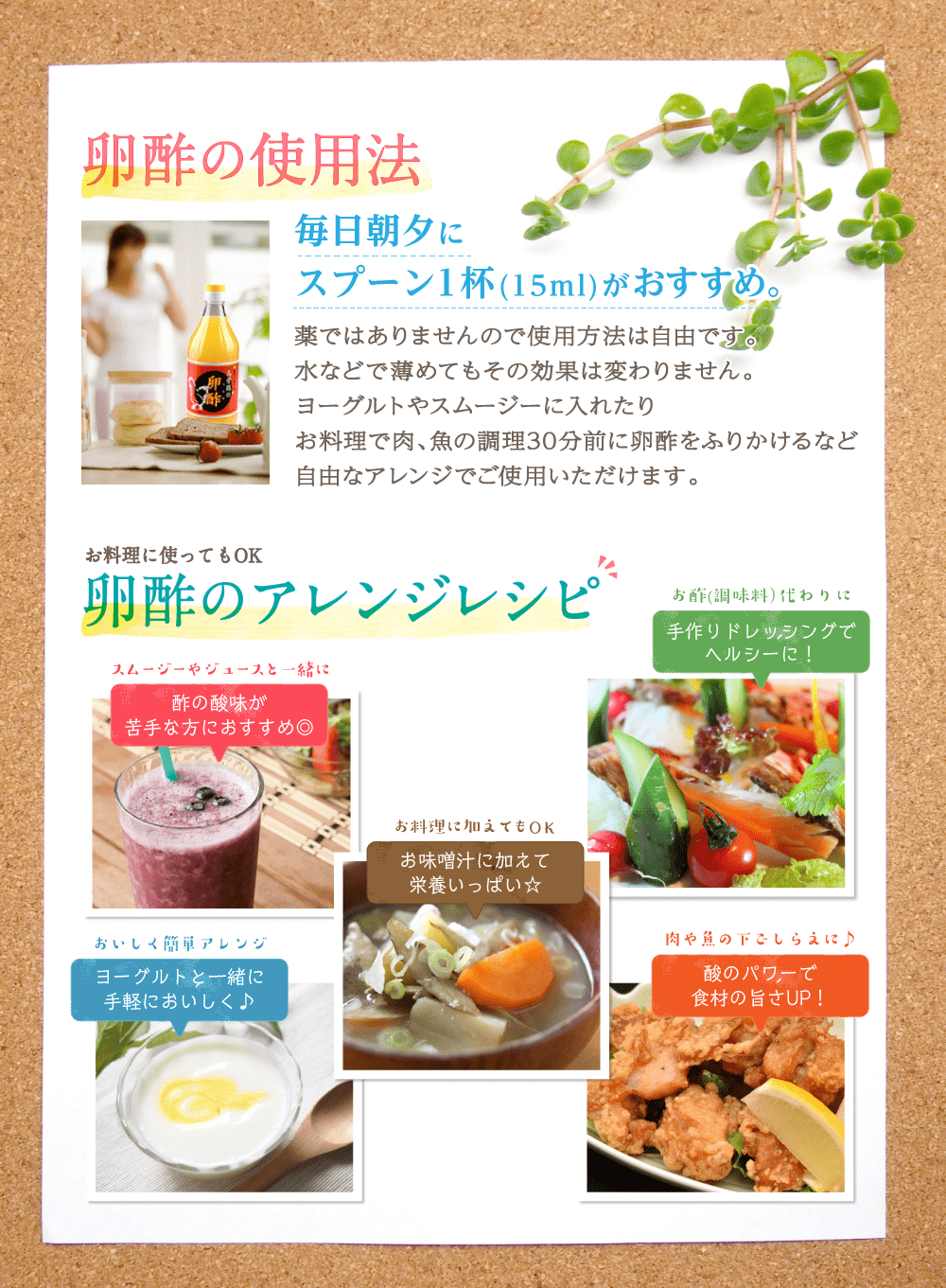 毎日朝夕にスプーン1杯（15ml）がおすすめ。薬ではありませんので使用方法は自由です。水などで薄めてもその効果は変わりません。ヨーグルトやスムージーに入れたりお料理で肉、魚の調理30分前に卵酢をふりかけるなど自由なアレンジでご使用いただけます。お料理に使ってもOK。卵酢のアレンジレシピ。スムージーやジュースと一緒に。酢の酸味が苦手な方におすすめ。お酢（調味料）代わりに手作りドレッシングでヘルシーに！お料理に加えてもOK。お味噌汁に加えて栄養いっぱい☆おいしく簡単アレンジ。ヨーグルトと一緒に手軽においしく♪肉や魚の下ごしらえに♪酢のパワーで食材の旨さUP!