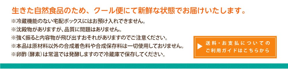 生きた自然食品のため、クール便にて新鮮な状態でお届けいたします。※冷蔵機能のない宅配ボックスにはお預け入れできません。※沈殿物がありますが、品質に問題はありません。※強く振ると内容物が飛び出すおそれがありますのでご注意ください。※本品は原材料以外の合成着色料や合成保存料は一切使用しておりません。※卵酢（酵素）は常温では発酵しますので冷蔵庫で保存してください。