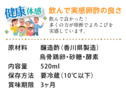 健康体感。健康が一番。飲んで実感卵酢の良さ。飲んで良かった！多くの方が卵酢でよろこびを実感しています。原材料：醸造酢（香川県製造）・烏骨鶏卵・砂糖、酵素、内容量：520ml、保存方法：要冷蔵（10℃以下）、賞味期限：3ヶ月