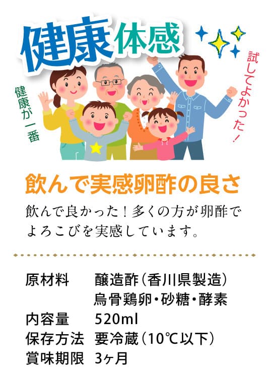 健康体感。健康が一番。試してよかった！飲んで実感卵酢の良さ。利用して良かった！多くの方が卵酢でよろこびを実感しています。原材料：醸造酢（香川県製造）・烏骨鶏卵・砂糖・酵素、内容量：520ml、保存方法：要冷蔵（10℃以下）、賞味期限：3ヶ月