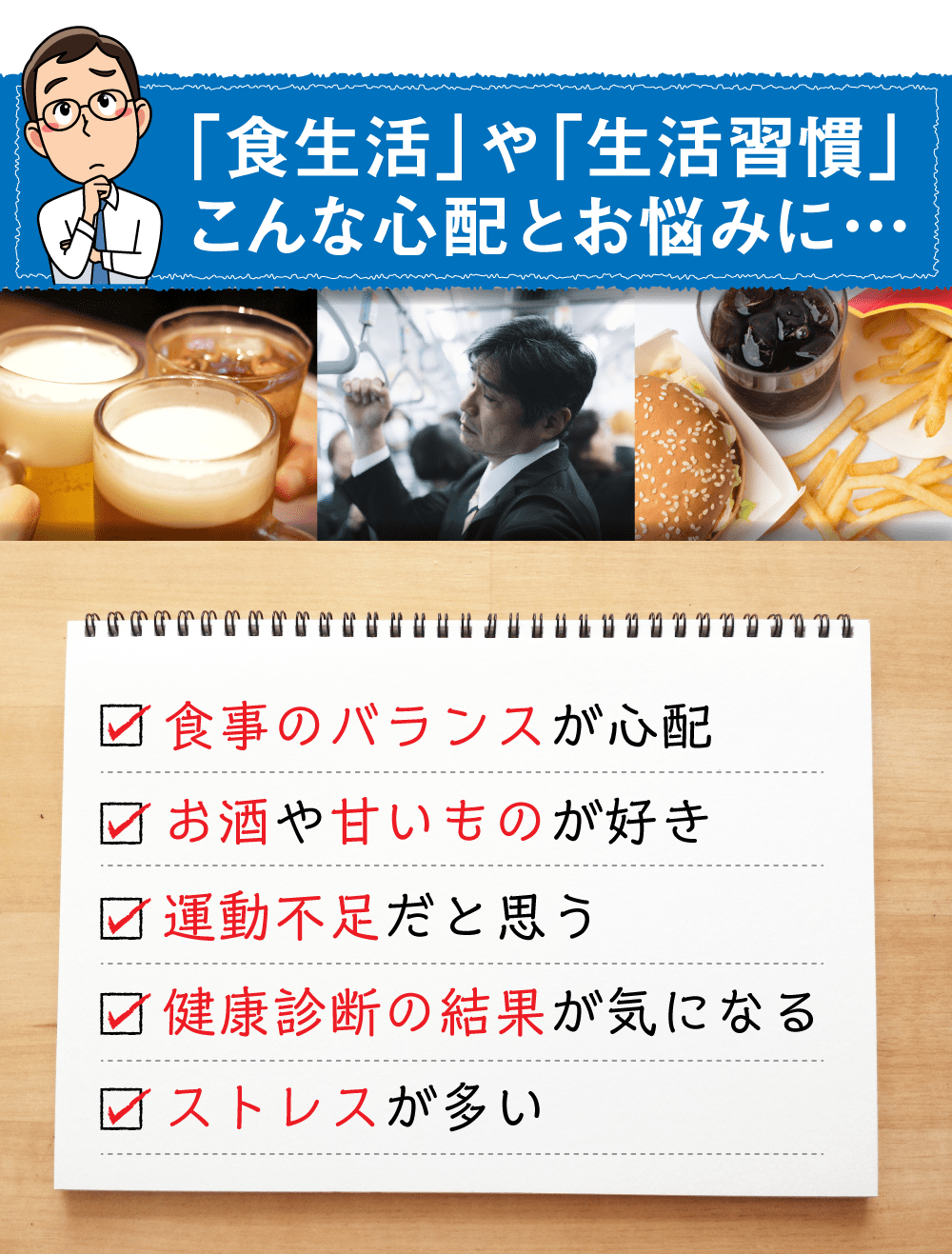 ｢生活習慣」や「食生活」こんな心配とお悩みに・・・。食事のバランスが心配、お酒や甘いものが好き、運動不足だと思う、健康診断の結果が気になる、ストレスが多い。