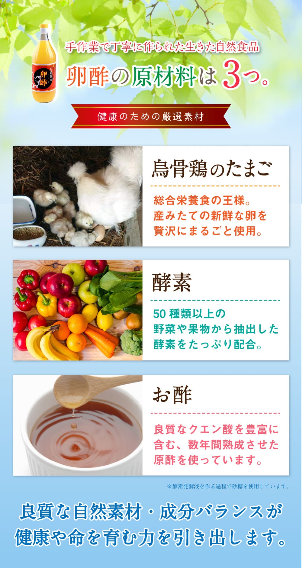 手作業で丁寧に作られた生きた自然食品。卵酢の原材料は3つ。健康のための厳選素材。烏骨鶏のたまご。総合栄養食の王様。産みたての新鮮な卵を贅沢にまるごと使用。酵素。50種類以上の野菜や果物から抽出した酵素をたっぷり配合。お酢。良質なクエン酸を豊富に含む、数年間熟成させた原酢を使っています。※酵素発酵液を作る過程で砂糖を使用しています。良質な自然素材・成分バランスが健康や命を育む力を引き出します。