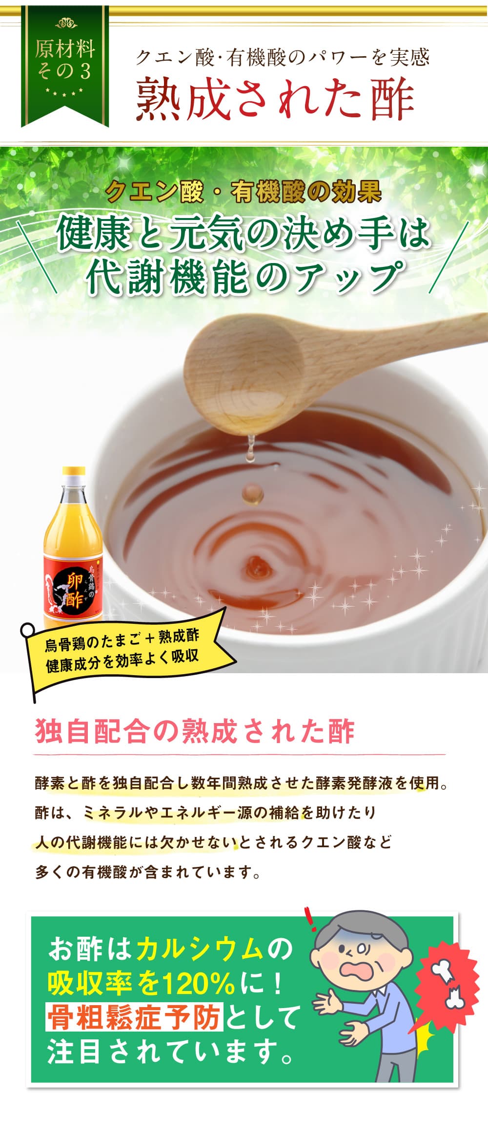原材料その3。クエン酸・有機酸のパワーを実感。熟成された酢。クエン酸・有機酸の効果。健康と元気の決め手は代謝機能のアップ。烏骨鶏のたまご＋熟成酢。健康成分を効率よく吸収。独自配合の熟成された酢。酵素と酢を独自配合し数年間熟成させた酵素発酵液を使用。酢は、ミネラルやエネルギー源の補給を助けたり人の代謝機能には欠かせないとされるクエン酸など多くの有機酸が含まれています。お酢はカルシウムの吸収率を120％に！骨粗鬆症予防として注目されています。