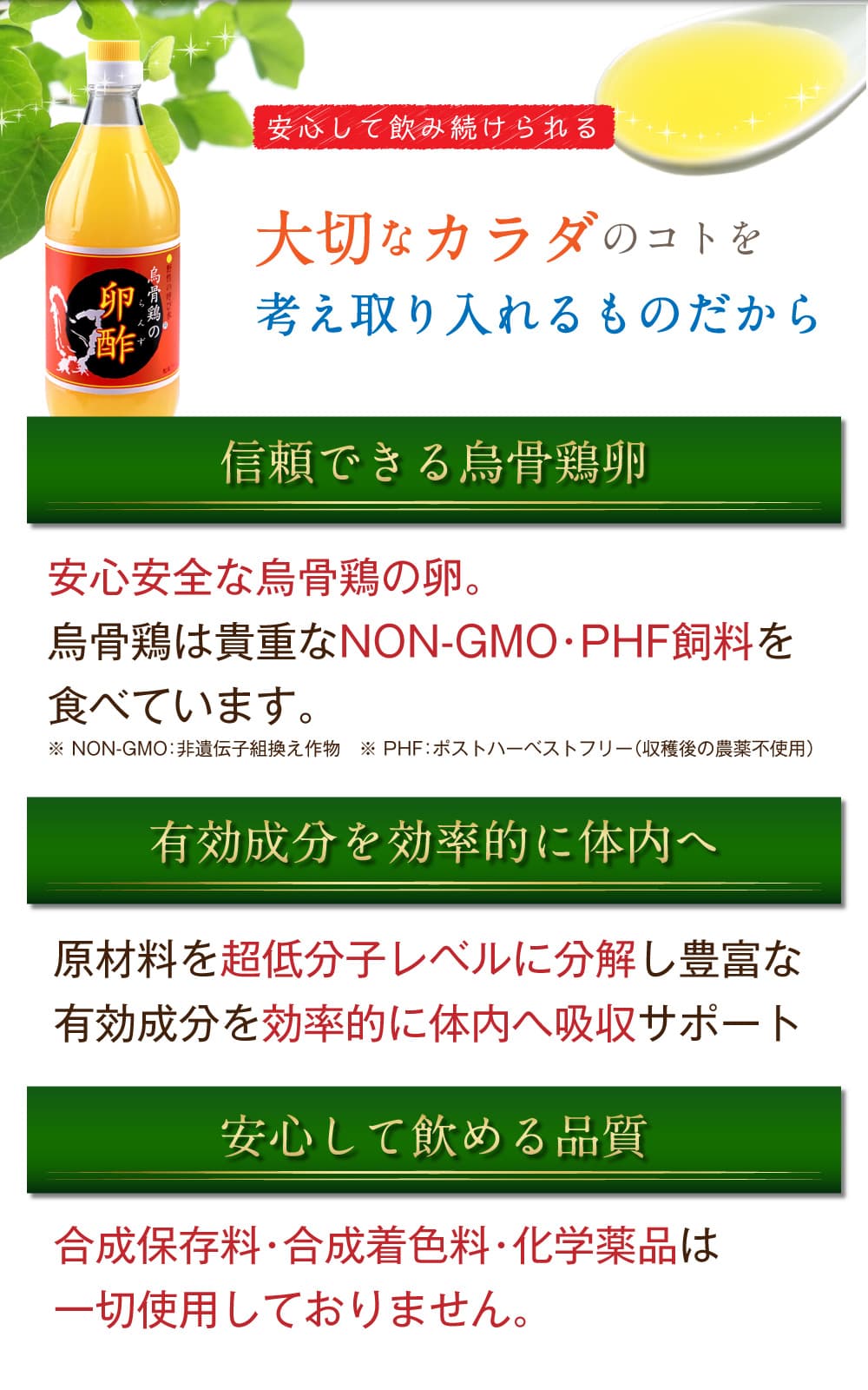 安心して飲み続けられる。大切なカラダのコトを考え取り入れるものだから。信頼できる烏骨鶏卵、安心安全な烏骨鶏の卵。烏骨鶏は貴重なNON-GMO・PHF飼料を食べています。※NON-GMO：非遺伝子組換え作物。※PHF：ポストハーベストフリー（収穫後の農薬不使用）。有機成分を効率的に体内へ。原材料を超低分子レベルに分解し豊富な有効成分を効率的に体内へ吸収サポート。安心して飲める品質。合成保存料・合成着色料・化学薬品は一切使用しておりません。
